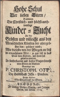 Hohe Schul Der lieben Eltern, Darinnen Die Christlich- und höchst-nothwendige Kinder-Zucht Als der Grösten und vielleicht aus den Menschlichen Künsten der allergrösten eine gelehret wird, Wie dieselbe von der Wiegen an, biß zu erwachsenem Alter, ja gar biß in das Grab dern Kindern, mit ihnen soll gehalten werden