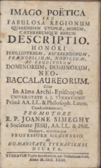 Imago poëtica seu Fabulosa regionum quarumdam utopiae, morum, caeterarumque rerum descriptio : Honori perillustrium [...] dominorum, neo-baccalaureorum. Cum In Alma Archi-Episcopali Universitate S. J. Tyrnaviensi Prima AA. LL. & Philosoph. Laurea Condecorarentur\; Promotore R. P. Joanne Simeghy e Societate Jesu [...] / Ab humanitate Tyrnaviensi dicata