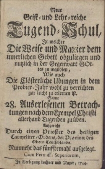 Neue Geist- und Lehr-reiche Tugend-Schul : In welcher Die Weise und Manier dem innerlichen Gebett obzuliegen und nutzlich in der Gegenwart Gottes zu wandlen. Wie auch Die Clösterliche Ubungen in dem Probier-Jahr wohl zu verrichten, gar leicht zu erlernen ist. Sambt 28. Auserlesenen Betrachtungen