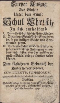 Kurtzer Auszug Des Büchels Unter dem Titul: Schul Christi, In sich enthaltend I. Die erste Schul für die kleine Kinder. II. Die andere Schul für die Erwachsende, so zur heiligen Beicht und Communion geben. III. Die dritte Schul im Begriff für jene, so die weitläufige Auslegung entweders nicht fassen, oder das grössere gemeldte Büchel nicht zu Handen haben können. Zum füglicheren Gebrauch der Kinder hervor gegeben