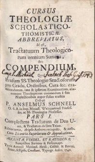 Cursus Theologiæ Scholastico-Thomisticæ Abbreviatus : Id est, Tractatuum Theologicorum omnium Summa, Seu Compendium, Quod In usum SS. Theologiæ Studiosorum, pro Gradu, Ordinibus, Cura &c. examinandorum, imo & ipsorum Examinantium, aliorumque Theologorum commodum e suis Prælectionibus nuper fusius traditis Collegit P. Anselmus Schnell O. S. B. ... Ps 1, Complectens Tractatum de Deo Uno, & Tractatum de Deo Trino