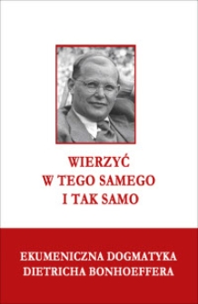 Wierzyć w Tego samego i tak samo : ekumeniczna dogmatyka Dietricha Bonhoeffera : praca zbiorowa / pod red. naukową ks. Jarosława M. Lipniaka