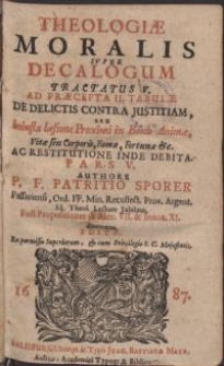 Theologiae moralis svper Decalogum tractatus V. ad Praecepta II. Tabulae de delictis contra justitiam, seu Iniusta laesione Proximi in Bonis Animae, Vitae seu Corporis, Famae, Fortunae &c. ac restitutione inde debita. Pars V. / Authore P. F. Patritio Sporer Passaviensi, Ord. FF. Minor. Recollect. [...] Post Propositiones ab Alex. VII. Innoc. XI. et Alexandro damnatas, editae