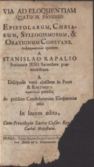 Via ad eloquentiam quatuor passibus Epistolarum, Chriarum, Syllogismorum, & Orationum Constans / Didagmatikos quidem a Stanislao Rapalio Societatis Jesu Sacerdote praemonstrata \; A Discipulis vero eiusdem in Poesi & Rhetorica praktikos peracta. Ac publico Candidatorum Eloquentiae usui In lucem edita