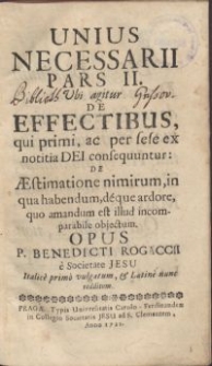 Unius necessarii pars II. : Vbi agitur de effectibus, qui primi, ac per sese ex notitia Dei consequuntur: de Aestimatione nimirum, in qua habendum, deque ardore, quo amandum est illud incomparabile objectum / Opus P. Benedicti Rogaccii, e Societate Jesu Italice primo vulgatum, & Latine nunc redditum