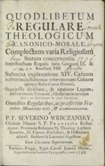 Quodlibetum regulare theologicum canonico-morale. Complectens varia Religiosum Statum concernentia. Interstinctum Regulis Juris Gregorij IX. & Bonifacij VIII. Subnexa explanatione XIV. Casuum in Provincia Bohemiae reservatorum, Casuum quoque Bullae Coenae Domini. Succincta divisione & citatione Legum, Abbreviaturis Textuum, Glossarum in utroque Jure ac Titulorum in Jure Canonico : Omnibus Regularibus ac praesertim Fratribus Minoribus utile & accomodatum / A P.F. Severino Wrbczansky, Ordinis Minor. S.P. Francisci [...]