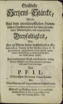 Geistliche Hertzens-Stärcke, Welche Aus dem unerschöpfflichen Himmlischen Quellbrunnen der unergründlichen Allerheiligsten und unzertheilten Dreyfaltigkeit [...] / zum Druck verfertiget Von P.F. I.L. Böhmischer Provintz Franciscaner