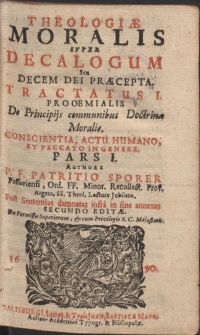 Theologiae moralis svper Decalogum Seu Decem Dei Praecepta, tractatus I. prooemialis De Principijs communibus Doctrinae Moralis. Conscientia, actu humanano et peccato in genere. Pars I. / Authore P. F. Patritio Sporer Passaviensi, Ord. FF. Minor. Recollect. [...]