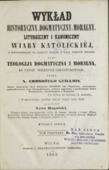 Wykład historyczny, dogmatyczny, moralny, liturguczny i kanoniczny wiary katolickiéj, z odpowiedziami na zarzuty wzięte z nauk przeciw religii albo teologija dogmatyczna i moralna, ku użyciu wiernych Chrystusowych / Ambroży Guillois \; przeł. Leon Rogals T. 1