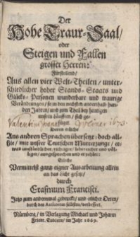 Der Hohe Traur-Saal oder Steigen und Fallen grosser Herren : Fürstellend Aus allen vier Welt-Theilen unterschiedlicher hoher Stands-Staats und Glücks-Personen wunderbare und traurige Veränderungen, so in den nechsten anderthalb hundert Jahren und [...] bey heutigen unsren Läufften sich gefüget / Deren etliche Aus andern Sprachen übersetzt [...], an das Licht gesetzt durch Erasmum Francisci. [Tl.1]