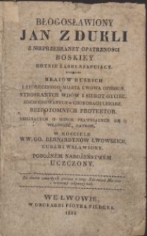 Błogosławiony Jan z Dukli z nieprzebraney opatrzności Boskiey hoynie łaski szafujący. Kraiów ruskich i stołecznego miasta Lwowa opiekun. Stroskanych wdów i sierot oyciec. Zdesperowanych w chorobach lekarz. Bezpotomnych protektor. Usiłujących o honor prawuiących się o własność, patron. W kościele WW. OO. Bernardynów Lwowskich cudami wsławiony. Pobożnem nabożeństwem uczczony
