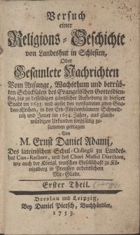 Versuch einer Religions-Geschichte von Landeshut in Schlesien, Oder Gesamlete Nachrichten Vom Anfange, Wachsthum und betrübten Schicksalen des Evangelischen Gottesdienstes, bis zu desselbigen gäntzlicher Aufhebung in hiesiger Stadt im 1635. und auser den verstatteten zwey Gnaden-Kirchen, in der Erb-Fürstenthümern Schweidnitz und Jauer im 1654. Jahre / aus glaubwürdigen Urkunden [...] zusammen getragen Von M. Ernst Daniel Adami [....]. . Erster Theil