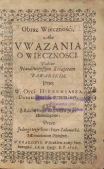 Obraz Wieczności, Abo Vwazania O Wiecznosci : Podane Naiaśnieyvym Książętom Bawarskim / Przez W. Oyca Hieremiasza Drexelivsa, Societatis Iesv ; A Teraz Z Lacińskiego na Polskie przetłumaczone: Przez Jednego teyże Soc. Iesv Zakonnika ...