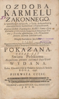 Ozdoba Karmelu Zakonnego w Splendorach Swiętych, y Życia doskonałością znacznieyszych Karmelitow y Karmelitanek : Ktoremi Zakon Nayświętszey Maryi Panny z Gory Karmelu od Eliasza naychwalebnieyszego Wodza y Proroka ufundowany, iako Firmament swoiemi iaśnieie Luminarzami. Cz. 1 / Niegdy Łacińskim Językiem Przez Nayprzewielebnieyszego Oyca Filippa od Troycy Przenayśw. Karmelitów Bossych Kongregacyi S. Eliasza Generała Pokazana, Teraz Zas Swiatu Polskiemu Na publiczny pobożnie ciekawych Dusz Widok Wydana, Roku, Chwalebnego w Ozdobie Swiętych swoich Boga 1746