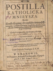 Postilla Katholicka Mnieysza : To iest, Krotkie Kazania, abo wykłady świętych Ewangeliy, na każdą Niedzielę y na każde święto, przez cały rok, według nauki prawdziwey Kościoła Chrześćijańskiego Powszechnego [...] / Przez D. Iakvba Wvyka Theologa Societatis Iesv